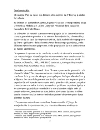 2
Fundamentación:
El siguiente Plan de clases está dirigido a los alumnos de 2° ESO de la ciudad
de Ushuaia.
Se abordan los contenidos Cuerpos, Figuras y Medidas correspondiente al eje
Geometría y Medidas del Diseño Curricular Provincial de la Educación
Secundaria del Ciclo Básico.
La utilización de material concreto como el plegado de los desarrollos de los
cuerpos geométricos permiten a los alumnos la manipulación, observación y
deducciónde los tipos de cuerpos que existen, de la posibilidad de apropiarse
de forma significativa de las distintas partes de un cuerpo geométrico, de las
diferentes tipos de caras que poseen, de las propiedades de esas caras que son
las figuras geométricas.
“La geometría aparece en los currículos actuales de educación matemática
con renovado vigor, sin embargoéste no se transmite en su enseñanza en las
aulas…Numerosos trabajos (Brousseau y Gálvez, 1982;Laborde, 1995;
Bressan y Chemello, 1999, 1998,1997) destacan la postergación quesufre
esta rama de la matemática en las escuelas…1
Como lo expresan las autoras del libro “Razones para enseñar geometría en la
educación básica” 2los docentes no toman conciencia de la importancia de la
enseñanza de la geometría, siempre postergadapara dar lugar a la aritmética y
al álgebra. Los usos de la geometría en la vida cotidiana son un puente para la
organización del espacio, un excelente medio para describir, pensar y explicar
el mundo que nos rodea. A diario se resuelven problemas espaciales ligados a
los conceptos geométricos como indicar a otro el camino a algún sitio, el
camino más corto, estacionar un auto, indicar el volumen de arena a utilizar
para la construcción, los metros cuadrados que tiene el terreno que se desea
comprar, etcétera.
“Proponemosun quehacer centrado en la construcción. El juego, la
manipulación,la representación, y la visualización como medio para
1 “Razones para enseñar geometría en la educación básica. Mirar, construir, decir y pensar”
Bressan Ana María, Bogisic Beatriz y Crego Karina.
2 “Razones para enseñar geometría en la educación básica. Mirar, construir, decir y pensar”
Bressan Ana María, Bogisic Beatriz y Crego Karina
 