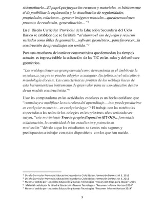 3
sistematizarlo…El papelquejuegan los recursos y materiales, es básicamente
el de posibilitar la exploración y la visualización de regularidades,
propiedades, relaciones…generar imágenesmentales…quedesencadenen
procesos de resolución, generalización…”3
En el Diseño Curricular Provincial de la Educación Secundaria del Ciclo
Básico se establece que se facilitará “alalumnoel uso de juegos y recursos
variados como útiles de geometría…software geométrico…para favorecer...la
construcción de aprendizajes con sentido.”4
Para una enseñanza del carácter constructivista que demandan los tiempos
actuales es imprescindible la utilización de las TIC en las aulas y del software
geométrico.
“Los weblogs tienen un gran potencial como herramienta en el ámbito de la
enseñanza, ya que se pueden adaptara cualquierdisciplina, nivel educativo y
metodología docente. Las características propias de los weblogs hacen de
esta herramienta un instrumento de gran valor para su uso educativo dentro
de un modelo constructivista.”5
Usar las computadoras en las actividades escolares es un hecho cotidiano que
“contribuye a modificar la naturaleza del aprendizaje….éste puedeproducirse
en cualquier momento…en cualquierlugar”6 El trabajo con las notebooks
conectadas a las redes de los colegios en los próximos años será cada vez
mayor, “este movimiento Trae tu propio dispositivo(BYOD)…fomentala
colaboración, la creatividad de los estudiantesy potencia su
motivación”7debido a que los estudiantes se sientes más seguros y
predispuestos a trabajar con estos dispositivos conlos que han nacido.
3 Diseño CurricularProvincial.Educación Secundaria.Ciclo Básico.Formación General.M. E. 2012
4 Diseño CurricularProvincial.Educación Secundaria.Ciclo Básico.Formación General.M. E. 2012
5 Material cedido por la cátedra Educación y Nuevas Tecnologías “Tiscar.comBlogs para educar”.2015
6 Material cedido por la cátedra Educación y Nuevas Tecnologías “Resumen Informe Horizon 2014”
7 Material cedido por la cátedra Educación y Nuevas Tecnologías “Resumen Informe Horizon 2014”
 