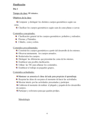 4
Planificación
Día 1
Tiempo de clase: 80 minutos.
Objetivos de la clase:
Comparar y distinguir los distintos cuerpos geométricos según sus
caras.
Clasificar los cuerpos geométricos según sean de caras planas o curvas
Contenidos conceptuales:
Clasificación general de los cuerpos geométricos: poliedros y redondos.
Prismas y Pirámides.
Cilindro, cono y esfera.
Contenidos procedimentales:
Construir los cuerpos geométricos a partir del desarrollo de los mismos.
Observar atentamente los cuerpos armados.
Rodartodos los cuerpos.
Distinguir las diferencias que presentan las caras de los mismos.
Establecer una posible clasificación.
Utilizar las TIC para afianzar los contenidos.
Establecer el trabajo en pequeños grupos.
Contenidos actitudinales:
Mantener en armonía el clima del aula para propiciar el aprendizaje.
Respetar las ideas de sus pares al momento de hacer las actividades.
Mostrar interés por las actividades presentadas y participar.
Colaborar al momento de realizar el plegado y pegado de los desarrollos
de cuerpos.
Participar y esforzarse para que queden prolijos.
Metodología
 
