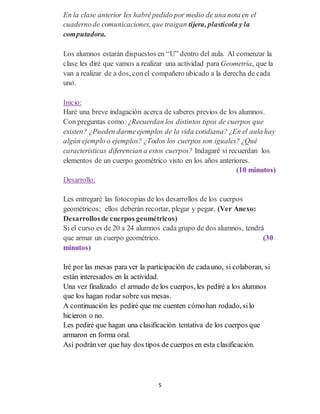 5
En la clase anterior les habrépedido por medio de una nota en el
cuadernode comunicaciones, que traigan tijera, plasticola y la
computadora.
Los alumnos estarán dispuestos en “U” dentro del aula. Al comenzar la
clase les diré que vamos a realizar una actividad para Geometría, que la
van a realizar de a dos, conel compañero ubicado a la derecha de cada
uno.
Inicio:
Haré una breve indagación acerca de saberes previos de los alumnos.
Con preguntas como:¿Recuerdan los distintos tipos de cuerpos que
existen? ¿Pueden darmeejemplos de la vida cotidiana? ¿En el aula hay
algún ejemplo o ejemplos? ¿Todos los cuerpos son iguales? ¿Qué
características diferencian a estos cuerpos? Indagaré si recuerdan los
elementos de un cuerpo geométrico visto en los años anteriores.
(10 minutos)
Desarrollo:
Les entregaré las fotocopias de los desarrollos de los cuerpos
geométricos; ellos deberán recortar, plegar y pegar. (Ver Anexo:
Desarrollosde cuerpos geométricos)
Si el curso es de 20 a 24 alumnos cada grupo de dos alumnos, tendrá
que armar un cuerpo geométrico. (30
minutos)
Iré por las mesas para ver la participación de cadauno, si colaboran, si
están interesados en la actividad.
Una vez finalizado el armado de los cuerpos, les pediré a los alumnos
que los hagan rodar sobre sus mesas.
A continuación les pediré que me cuenten cómo han rodado, silo
hicieron o no.
Les pediré que hagan una clasificación tentativa de los cuerpos que
armaron en forma oral.
Así podránver que hay dos tipos de cuerpos en esta clasificación.
 