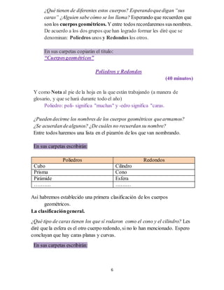 6
¿Qué tienen de diferentes estos cuerpos? Esperandoquedigan “sus
caras” ¿Alguien sabe cómo se los llama? Esperando que recuerden que
son los cuerpos geométricos. Y entre todos recordaremos sus nombres.
De acuerdo a los dos grupos que han logrado formar les diré que se
denominan: Poliedros unos y Redondos los otros.
En sus carpetas copiarán el título:
“Cuerposgeométricos”
Poliedros y Redondos
(40 minutos)
Y como Nota al pie de la hoja en la que están trabajando (a manera de
glosario, y que se hará durante todo el año)
Poliedro: poli- significa "muchas" y -edro significa "caras.
¿Pueden decirme los nombres de los cuerpos geométricos quearmamos?
¿Se acuerdan dealgunos? ¿De cuáles no recuerdan su nombre?
Entre todos haremos una lista en el pizarrón de los que van nombrando.
En sus carpetas escribirán:
Poliedros Redondos
Cubo Cilindro
Prisma Cono
Pirámide Esfera
………. ………
Así habremos establecido una primera clasificación de los cuerpos
geométricos.
La clasificacióngeneral.
¿Qué tipo de caras tienen los que sí rodaron como el cono y el cilindro? Les
diré que la esfera es el otro cuerpo redondo, si no lo han mencionado. Espero
concluyan que hay caras planas y curvas.
En sus carpetas escribirán:
 