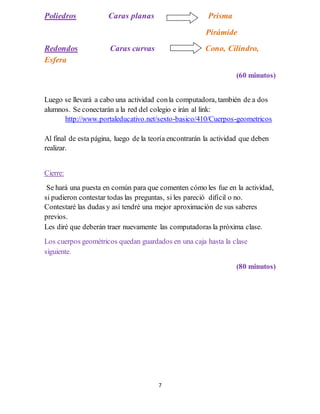 7
Poliedros Caras planas Prisma
Pirámide
Redondos Caras curvas Cono, Cilindro,
Esfera
(60 minutos)
Luego se llevará a cabo una actividad conla computadora, también de a dos
alumnos. Se conectarán a la red del colegio e irán al link:
http://www.portaleducativo.net/sexto-basico/410/Cuerpos-geometricos
Al final de esta página, luego de la teoría encontrarán la actividad que deben
realizar.
Cierre:
Se hará una puesta en común para que comenten cómo les fue en la actividad,
si pudieron contestar todas las preguntas, si les pareció difícil o no.
Contestaré las dudas y así tendré una mejor aproximación de sus saberes
previos.
Les diré que deberán traer nuevamente las computadoras la próxima clase.
Los cuerpos geométricos quedan guardados en una caja hasta la clase
siguiente.
(80 minutos)
 