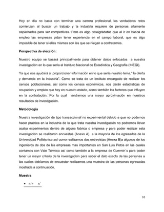 Hoy en día no basta con terminar una carrera profesional, los verdaderos retos
comienzan al buscar un trabajo y la industria requiere de personas altamente
capacitadas para ser competitivas. Pero es algo desagradable que al ir en busca de
empleo las empresas pidan tener experiencia en el campo laboral, que es algo
imposible de tener si ellas mismas son las que se niegan a contratarnos.

Perspectiva de elección:

Nuestro equipo se basará principalmente para obtener datos enfocados            a nuestra
investigación en lo que sería el Instituto Nacional de Estadística y Geografía (INEGI).

Ya que nos ayudará a proporcionar información en lo que sería nuestro tema,” la oferta
y demanda en la industria”. Como se trata de un instituto encargado de realizar los
censos poblacionales, así como los censos económicos, nos darán estadísticas de
ocupación y empleo que hay en nuestro estado, como también los factores que influyen
en la contratación. Por lo cual      tendremos una mayor aproximación en nuestros
resultados de investigación.

Metodología

Nuestra investigación de tipo transaccional no experimental debido a que no podemos
hacer practica en la industria de lo que trata nuestra investigación no podremos llevar
acaba experimentos dentro de alguna fabrica o empresa y para poder realizar esta
investigación se realizaron encuestas (Anexo A) a la mayoría de los egresados de la
Universidad Politécnica así como realizamos dos entrevistas (Anexa B)a algunos de los
ingenieros de dos de las empresas mas importantes en San Luis Potos en las cuales
contamos con Vale Térmico así como también a la empresa de Cummin`s para poder
tener un mayor criterio de la investigación para saber el dato exacto de las personas a
las cuales debíamos de encuestar realizamos una muestra de las personas egresadas
mostrada a continuación.

Muestra

    n´=     n´



                                                                                          10
 