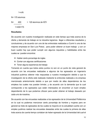 1+n/N

N= 175 alumnos

N=       400       = 120 alumnos de ISTI

     1+400/175

Resultados

De acuerdo con nuestra investigación realizada en este tiempo que trata acerca de la
oferta y demanda de trabajo en la industria logramos llegar a diferentes resultados y
conclusiones y de acuerdo con una de las entrevistas realizadas a Cumin´s una de las
mejores empresas en San Luis Potosí, para poder obtener un buen trabajo y con un
buen sueldo hay que poder cumplir con algunos requisitos y habilidades entre las
cuales se pueden encontrar.

      Hablar cierto porcentaje de ingles
      Contar con algunas certificaciones
      Tener alguna experiencia de trabajo
Tomando en cuenta que todos estos puntos no son en un punto de vista general de
acuerdo con las encuestas realizadas a algunos de los egresados en ingeniería
industrial pudimos obtener más respuestas a nuestra investigación debido a que la
investigación de la oferta está realizada mediante la entrevista realizada a la empresa
mencionada anteriormente debido a que por medio de ellas dependemos de los
empleos los cuales nos puedan brindar, y de acuerdo con la demanda que la cual
corresponde a los egresados que están interesados en encontrar un buen empleo
dependiendo de lo que podamos ofrecer para poder obtener el trabajo deseado por
cada uno de nosotros.

De acuerdo con las encuestas realizadas a los egresados de la Universidad Politécnica
en la cual no podemos mencionar cierto porcentaje de hombre y mujeres pero en
general se trata de egresados de los cuales la mayoría en la actualidad cuenta con un
empleo pudimos realizar las encuestas deseadas entre las cuales la primera de ellas
trata acerca de cuenta tiempo contaban de haber egresado de la Universidad del cual el

                                                                                     11
 