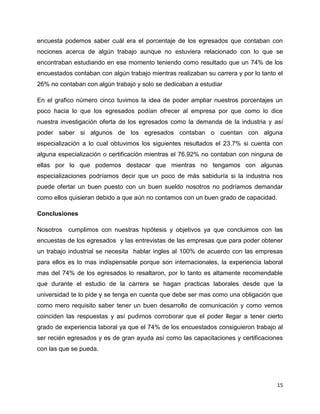 encuesta podemos saber cuál era el porcentaje de los egresados que contaban con
nociones acerca de algún trabajo aunque no estuviera relacionado con lo que se
encontraban estudiando en ese momento teniendo como resultado que un 74% de los
encuestados contaban con algún trabajo mientras realizaban su carrera y por lo tanto el
26% no contaban con algún trabajo y solo se dedicaban a estudiar

En el grafico número cinco tuvimos la idea de poder ampliar nuestros porcentajes un
poco hacia lo que los egresados podían ofrecer al empresa por que como lo dice
nuestra investigación oferta de los egresados como la demanda de la industria y así
poder saber si algunos de los egresados contaban o cuentan con alguna
especialización a lo cual obtuvimos los siguientes resultados el 23.7% si cuenta con
alguna especialización o certificación mientras el 76.92% no contaban con ninguna de
ellas por lo que podemos destacar que mientras no tengamos con algunas
especializaciones podríamos decir que un poco de más sabiduría si la industria nos
puede ofertar un buen puesto con un buen sueldo nosotros no podríamos demandar
como ellos quisieran debido a que aún no contamos con un buen grado de capacidad.

Conclusiones

Nosotros cumplimos con nuestras hipótesis y objetivos ya que concluimos con las
encuestas de los egresados y las entrevistas de las empresas que para poder obtener
un trabajo industrial se necesita hablar ingles al 100% de acuerdo con las empresas
para ellos es lo mas indispensable porque son internacionales, la experiencia laboral
mas del 74% de los egresados lo resaltaron, por lo tanto es altamente recomendable
que durante el estudio de la carrera se hagan practicas laborales desde que la
universidad te lo pide y se tenga en cuenta que debe ser mas como una obligación que
como mero requisito saber tener un buen desarrollo de comunicación y como vemos
coinciden las respuestas y así pudimos corroborar que el poder llegar a tener cierto
grado de experiencia laboral ya que el 74% de los encuestados consiguieron trabajo al
ser recién egresados y es de gran ayuda así como las capacitaciones y certificaciones
con las que se pueda.




                                                                                     15
 