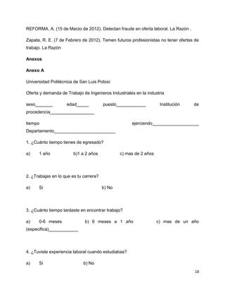 REFORMA, A. (15 de Marzo de 2012). Detectan fraude en oferta laboral. La Razón .

Zapata, R. E. (7 de Febrero de 2012). Temen futuros profesionistas no tener ofertas de
trabajo. La Razón

Anexos

Anexo A

Universidad Politécnica de San Luis Potosí

Oferta y demanda de Trabajo de Ingenieros Industriales en la industria

sexo_______         edad_____           puesto____________          Institución    de
procedencia__________________

tiempo                                               ejerciendo___________________
Departamento_________________________

1. ¿Cuánto tiempo tienes de egresado?

a)    1 año             b)1 a 2 años            c) mas de 2 años




2. ¿Trabajas en lo que es tu carrera?

a)    Si                                b) No




3. ¿Cuánto tiempo tardaste en encontrar trabajo?

a)    0-6 meses               b) 6 meses a 1 año                   c) mas de un año
(especifica)____________




4. ¿Tuviste experiencia laboral cuando estudiabas?

a)    Si                     b) No
                                                                                    18
 