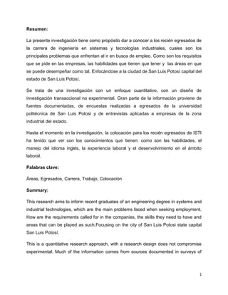 Resumen:

La presente investigación tiene como propósito dar a conocer a los recién egresados de
la carrera de ingeniería en sistemas y tecnologías industriales, cuales son los
principales problemas que enfrentan al ir en busca de empleo. Como son los requisitos
que se pide en las empresas, las habilidades que tienen que tener y las áreas en que
se puede desempeñar como tal. Enfocándose a la ciudad de San Luis Potosí capital del
estado de San Luis Potosí.

Se trata de una investigación con un enfoque cuantitativo, con un diseño de
investigación transaccional no experimental. Gran parte de la información proviene de
fuentes documentadas, de encuestas realizadas a egresados de la universidad
politécnica de San Luis Potosí y de entrevistas aplicadas a empresas de la zona
industrial del estado.

Hasta el momento en la investigación, la colocación para los recién egresados de ISTI
ha tenido que ver con los conocimientos que tienen: como son las habilidades, el
manejo del idioma inglés, la experiencia laboral y el desenvolvimiento en el ámbito
laboral.

Palabras clave:

Áreas, Egresados, Carrera, Trabajo, Colocación

Summary:

This research aims to inform recent graduates of an engineering degree in systems and
industrial technologies, which are the main problems faced when seeking employment.
How are the requirements called for in the companies, the skills they need to have and
areas that can be played as such.Focusing on the city of San Luis Potosi state capital
San Luis Potosí.

This is a quantitative research approach, with a research design does not compromise
experimental. Much of the information comes from sources documented in surveys of




                                                                                     1
 
