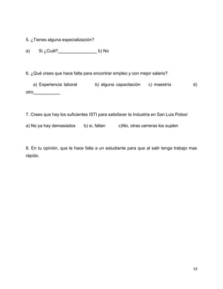 5. ¿Tienes alguna especialización?

a)     Si ¿Cuál?________________ b) No




6. ¿Qué crees que hace falta para encontrar empleo y con mejor salario?

     a) Experiencia laboral          b) alguna capacitación     c) maestría             d)
otro___________




7. Crees que hay los suficientes ISTI para satisfacer la Industria en San Luis Potosí

a) No ya hay demasiados       b) si, faltan     c)No, otras carreras los suplen




8. En tu opinión, que le hace falta a un estudiante para que al salir tenga trabajo mas
rápido.




                                                                                        19
 