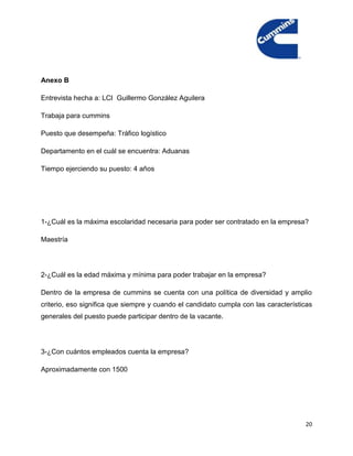 Anexo B

Entrevista hecha a: LCI Guillermo González Aguilera

Trabaja para cummins

Puesto que desempeña: Tráfico logístico

Departamento en el cuál se encuentra: Aduanas

Tiempo ejerciendo su puesto: 4 años




1-¿Cuál es la máxima escolaridad necesaria para poder ser contratado en la empresa?

Maestría




2-¿Cuál es la edad máxima y mínima para poder trabajar en la empresa?

Dentro de la empresa de cummins se cuenta con una política de diversidad y amplio
criterio, eso significa que siempre y cuando el candidato cumpla con las características
generales del puesto puede participar dentro de la vacante.




3-¿Con cuántos empleados cuenta la empresa?

Aproximadamente con 1500




                                                                                     20
 