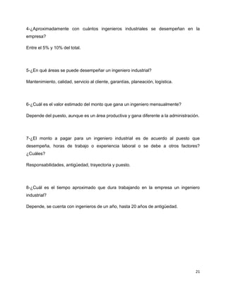 4-¿Aproximadamente con cuántos ingenieros industriales se desempeñan en la
empresa?

Entre el 5% y 10% del total.




5-¿En qué áreas se puede desempeñar un ingeniero industrial?

Mantenimiento, calidad, servicio al cliente, garantías, planeación, logística.




6-¿Cuál es el valor estimado del monto que gana un ingeniero mensualmente?

Depende del puesto, aunque es un área productiva y gana diferente a la administración.




7-¿El monto a pagar para un ingeniero industrial es de acuerdo al puesto que
desempeña, horas de trabajo o experiencia laboral o se debe a otros factores?
¿Cuáles?

Responsabilidades, antigüedad, trayectoria y puesto.




8-¿Cuál es el tiempo aproximado que dura trabajando en la empresa un ingeniero
industrial?

Depende, se cuenta con ingenieros de un año, hasta 20 años de antigüedad.




                                                                                    21
 