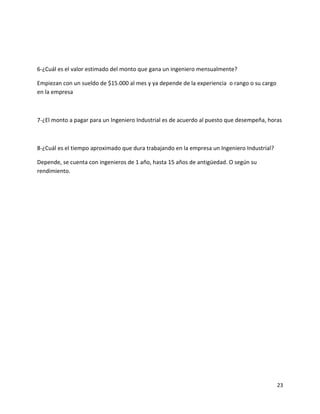 6-¿Cuál es el valor estimado del monto que gana un ingeniero mensualmente?

Empiezan con un sueldo de $15.000 al mes y ya depende de la experiencia o rango o su cargo
en la empresa



7-¿El monto a pagar para un Ingeniero Industrial es de acuerdo al puesto que desempeña, horas



8-¿Cuál es el tiempo aproximado que dura trabajando en la empresa un Ingeniero Industrial?

Depende, se cuenta con ingenieros de 1 año, hasta 15 años de antigüedad. O según su
rendimiento.




                                                                                             23
 