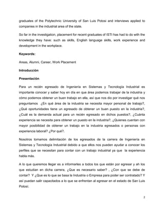 graduates of the Polytechnic University of San Luis Potosi and interviews applied to
companies in the industrial area of the state.

So far in the investigation, placement for recent graduates of ISTI has had to do with the
knowledge they have: such as skills, English language skills, work experience and
development in the workplace.

Keywords:

Areas, Alumni, Career, Work Placement

Introducción

Presentación

Para un recién egresado de Ingeniería en Sistemas y Tecnología Industrial es
importante conocer y saber hoy en día en que área podemos trabajar de la industria y
cómo podemos obtener un buen trabajo en ella, así que nos dio por investigar qué nos
preguntamos ¿En qué área de la industria se necesita mayor personal de trabajo?,
¿Qué oportunidades tiene un egresado de obtener un buen puesto en la industria?,
¿Cuál es la demanda actual para un recién egresado en dichos puestos?, ¿Cuánta
experiencia se necesita para obtener un puesto en la industria?, ¿Quienes cuentan con
mayor posibilidad de obtener un trabajo en la industria egresados o personas con
experiencia laboral? ¿Por qué?.

Nosotros tomamos delimitación de los egresados de la carrera de Ingeniería en
Sistemas y Tecnología Industrial debido a que ellos nos pueden ayudar a conocer los
perfiles que se necesitan para contar con un trabajo industrial ya que la experiencia
habla más.

A lo que queremos llegar es a informarles a todos los que están por egresar y ah los
que estudian en dicha carrera, ¿Que es necesario saber? , ¿Con que se debe de
contar? Y ¿Que es lo que se basa la Industria o Empresa para poder ser contratado? Y
así puedan salir capacitados a lo que se enfrentan al egresar en el estado de San Luis
Potosí.


                                                                                         2
 