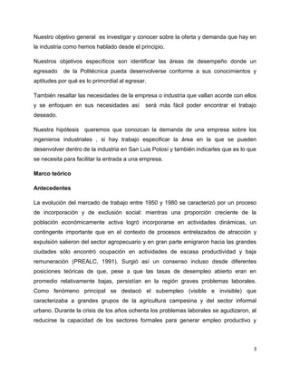 Nuestro objetivo general es investigar y conocer sobre la oferta y demanda que hay en
la industria como hemos hablado desde el principio.

Nuestros objetivos específicos son identificar las áreas de desempeño donde un
egresado    de la Politécnica pueda desenvolverse conforme a sus conocimientos y
aptitudes por qué es lo primordial al egresar.

También resaltar las necesidades de la empresa o industria que vallan acorde con ellos
y se enfoquen en sus necesidades así         será más fácil poder encontrar el trabajo
deseado.

Nuestra hipótesis queremos que conozcan la demanda de una empresa sobre los
ingenieros industriales , si hay trabajo especificar la área en la que se pueden
desenvolver dentro de la industria en San Luis Potosí y también indicarles que es lo que
se necesita para facilitar la entrada a una empresa.

Marco teórico

Antecedentes

La evolución del mercado de trabajo entre 1950 y 1980 se caracterizó por un proceso
de incorporación y de exclusión social: mientras una proporción creciente de la
población económicamente activa logró incorporarse en actividades dinámicas, un
contingente importante que en el contexto de procesos entrelazados de atracción y
expulsión salieron del sector agropecuario y en gran parte emigraron hacia las grandes
ciudades sólo encontró ocupación en actividades de escasa productividad y baja
remuneración (PREALC, 1991). Surgió así un consenso incluso desde diferentes
posiciones teóricas de que, pese a que las tasas de desempleo abierto eran en
promedio relativamente bajas, persistían en la región graves problemas laborales.
Como fenómeno principal se destacó el subempleo (visible e invisible) que
caracterizaba a grandes grupos de la agricultura campesina y del sector informal
urbano. Durante la crisis de los años ochenta los problemas laborales se agudizaron, al
reducirse la capacidad de los sectores formales para generar empleo productivo y



                                                                                       3
 