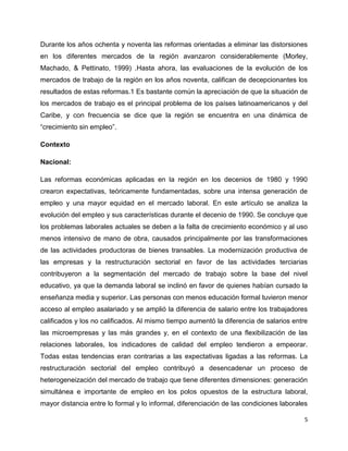 Durante los años ochenta y noventa las reformas orientadas a eliminar las distorsiones
en los diferentes mercados de la región avanzaron considerablemente (Morley,
Machado, & Pettinato, 1999) .Hasta ahora, las evaluaciones de la evolución de los
mercados de trabajo de la región en los años noventa, califican de decepcionantes los
resultados de estas reformas.1 Es bastante común la apreciación de que la situación de
los mercados de trabajo es el principal problema de los países latinoamericanos y del
Caribe, y con frecuencia se dice que la región se encuentra en una dinámica de
“crecimiento sin empleo”.

Contexto

Nacional:

Las reformas económicas aplicadas en la región en los decenios de 1980 y 1990
crearon expectativas, teóricamente fundamentadas, sobre una intensa generación de
empleo y una mayor equidad en el mercado laboral. En este artículo se analiza la
evolución del empleo y sus características durante el decenio de 1990. Se concluye que
los problemas laborales actuales se deben a la falta de crecimiento económico y al uso
menos intensivo de mano de obra, causados principalmente por las transformaciones
de las actividades productoras de bienes transables. La modernización productiva de
las empresas y la restructuración sectorial en favor de las actividades terciarias
contribuyeron a la segmentación del mercado de trabajo sobre la base del nivel
educativo, ya que la demanda laboral se inclinó en favor de quienes habían cursado la
enseñanza media y superior. Las personas con menos educación formal tuvieron menor
acceso al empleo asalariado y se amplió la diferencia de salario entre los trabajadores
calificados y los no calificados. Al mismo tiempo aumentó la diferencia de salarios entre
las microempresas y las más grandes y, en el contexto de una flexibilización de las
relaciones laborales, los indicadores de calidad del empleo tendieron a empeorar.
Todas estas tendencias eran contrarias a las expectativas ligadas a las reformas. La
restructuración sectorial del empleo contribuyó a desencadenar un proceso de
heterogeneización del mercado de trabajo que tiene diferentes dimensiones: generación
simultánea e importante de empleo en los polos opuestos de la estructura laboral,
mayor distancia entre lo formal y lo informal, diferenciación de las condiciones laborales

                                                                                         5
 