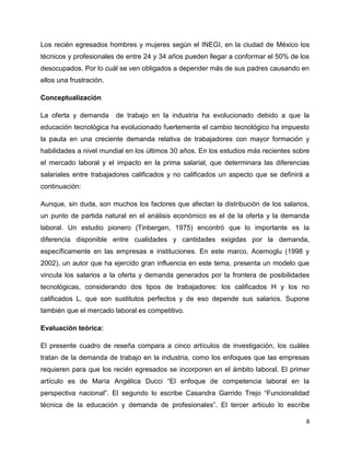 Los recién egresados hombres y mujeres según el INEGI, en la ciudad de México los
técnicos y profesionales de entre 24 y 34 años pueden llegar a conformar el 50% de los
desocupados. Por lo cuál se ven obligados a depender más de sus padres causando en
ellos una frustración.

Conceptualización

La oferta y demanda      de trabajo en la industria ha evolucionado debido a que la
educación tecnológica ha evolucionado fuertemente el cambio tecnológico ha impuesto
la pauta en una creciente demanda relativa de trabajadores con mayor formación y
habilidades a nivel mundial en los últimos 30 años. En los estudios más recientes sobre
el mercado laboral y el impacto en la prima salarial, que determinara las diferencias
salariales entre trabajadores calificados y no calificados un aspecto que se definirá a
continuación:

Aunque, sin duda, son muchos los factores que afectan la distribución de los salarios,
un punto de partida natural en el análisis económico es el de la oferta y la demanda
laboral. Un estudio pionero (Tinbergen, 1975) encontró que lo importante es la
diferencia disponible entre cualidades y cantidades exigidas por la demanda,
específicamente en las empresas e instituciones. En este marco, Acemoglu (1998 y
2002), un autor que ha ejercido gran influencia en este tema, presenta un modelo que
vincula los salarios a la oferta y demanda generados por la frontera de posibilidades
tecnológicas, considerando dos tipos de trabajadores: los calificados H y los no
calificados L, que son sustitutos perfectos y de eso depende sus salarios. Supone
también que el mercado laboral es competitivo.

Evaluación teórica:

El presente cuadro de reseña compara a cinco artículos de investigación, los cuáles
tratan de la demanda de trabajo en la industria, como los enfoques que las empresas
requieren para que los recién egresados se incorporen en el ámbito laboral. El primer
artículo es de María Angélica Ducci “El enfoque de competencia laboral en la
perspectiva nacional”. El segundo lo escribe Casandra Garrido Trejo “Funcionalidad
técnica de la educación y demanda de profesionales”. El tercer articulo lo escribe

                                                                                      8
 