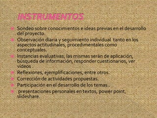  Sondeo sobre conocimientos e ideas previas en el desarrollo
  del proyecto.
 Observación diaria y seguimiento individual tanto en los
  aspectos actitudinales, procedimentales como
  conceptuales.
 Instancias evaluativas, las mismas serán de aplicación,
  búsqueda de información, responder cuestionarios, ver
  videos .
 Reflexiones, ejemplificaciones, entre otros.
 Corrección de actividades propuestas.
 Participación en el desarrollo de los temas..
 presentaciones personales en textos, power point,
  slideshare.
 