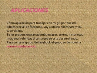 Como aplicación para trabajar con mi grupo “nuestra
adolescencia” en facebook, voy a utilizar slideshare y you
tube videos.
Se les proporcionaran además enlaces, textos, historietas,
imágenes referidas al tema que se esta desarrollando.
Para unirse al grupo de facebook el grupo se demomina
nuestra adolescencia.
 