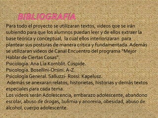 Para todo el proyecto se utilizaran textos, videos que se irán
subiendo para que los alumnos puedan leer y de ellos extraer la
base teórica y conceptual, la cual ellos interiorizaran para
plantear sus posturas de manera critica y fundamentada. Además
se utilizaran videos de Canal Encuentro del programa “Mejor
Hablar de Ciertas Cosas”.
Psicología. Ana Lía Kornblit. Cúspide.
Psicología. Bosellini-Orsini. A-Z.
Psicología General. Salluzzi- Rossi. Kapelusz.
 Además se anexaran relatos, historietas, historias y demás textos
especiales para cada tema.
Los videos serán Adolescencia, embarazo adolescente, abandono
escolar, abuso de drogas, bulimia y anorexia, obesidad, abuso de
alcohol, cuerpo adolescente.
.
 