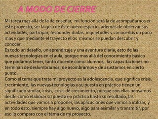 Mi tarea mas allá de la de enseñar, mi función será la de acompañarnos en
éste proyecto, ser la guía de éste nuevo espacio, además de observar sus
actividades, participar, responder dudas, inquietudes y conocerlos un poco
mas y que mediante el trayecto ellos mismos se puedan descubrir y
conocer.
Es todo un desafío, un aprendizaje y una aventura diaria, esto de las
nuevas tecnologías en el aula, porque mas allá del conocimiento básico
que podamos tener, tanto docente como alumnos, las capacitaciones no
terminan de deslumbrarnos, de asombrarnos y de asustarnos en cierto
punto.
Como el tema que trata mi proyecto es la adolescencia, que significa crisis,
crecimiento, las nuevas tecnologías y su puesta en práctica tienen un
significado similar, crisis, crisis de crecimiento, porque con ellas pensamos
desde como elaborar su puesta en práctica hasta su resultado, las
actividades que vamos a proponer, las aplicaciones que vamos a utilizar, y
en todo esto, siempre hay algo nuevo, algo para asimilar y transmitir, por
eso lo comparo con el tema de mi proyecto.
 