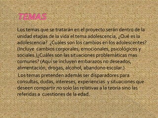 Los temas que se tratarán en el proyecto serán dentro de la
unidad etapas de la vida el tema adolescencia, ¿Qué es la
adolescencia? ¿Cuáles son los cambios en los adolescentes?
(Incluye cambios corporales, emocionales, psicológicos y
sociales.)¿Cuáles son las situaciones problemáticas mas
comunes? (Aquí se incluyen embarazos no deseados,
alimentación, drogas, alcohol, abandono escolar.)
Los temas pretenden además ser disparadores para
consultas, dudas, intereses, experiencias y situaciones que
deseen compartir no solo las relativas a la teoría sino las
referidas a cuestiones de la edad.
 