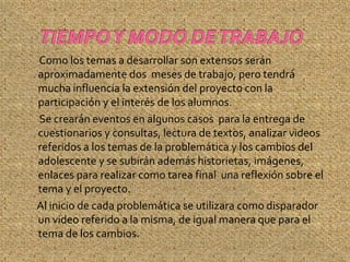 Como los temas a desarrollar son extensos serán
aproximadamente dos meses de trabajo, pero tendrá
mucha influencia la extensión del proyecto con la
participación y el interés de los alumnos.
Se crearán eventos en algunos casos para la entrega de
cuestionarios y consultas, lectura de textos, analizar videos
referidos a los temas de la problemática y los cambios del
adolescente y se subirán además historietas, imágenes,
enlaces para realizar como tarea final una reflexión sobre el
tema y el proyecto.
Al inicio de cada problemática se utilizara como disparador
un video referido a la misma, de igual manera que para el
tema de los cambios.
 