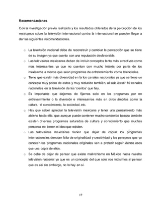 19
Recomendaciones
Con la investigación previa realizada y los resultados obtenidos de la percepción de los
mexicanos sobre la televisión internacional contra la internacional se pueden llegar a
dar las siguientes recomendaciones.
o La televisión nacional debe de reconstruir y cambiar la percepción que se tiene
de su imagen ya que cuenta con una reputación desfavorable.
o Las televisoras mexicanas deben de incluir conceptos tanto más atractivos como
más interesantes ya que no cuentan con mucho interés por parte de los
mexicanos a menos que sean programas de entretenimiento como telenovelas.
o Tiene que existir más diversidad en la los canales nacionales ya que se tiene un
concepto muy pobre de estos y muy reducido también, al solo existir 10 canales
nacionales en la televisión de los ‘cientos’ que hay.
o Es importante que dejemos de fijarnos solo en los programas por en
entretenimiento o la diversión e interesarnos más en otros ámbitos como la
cultura, el conocimiento, la sociedad, etc.
o Hay que saber apreciar la televisión mexicana y tener una pensamiento más
abierto hacía ella, que aunque puede contener mucho contenido basura también
existen diversos programas saturados de cultura y conocimiento que muchas
personas no tienen ni idea que existen.
o Las televisoras mexicanas tienen que dejar de copiar los programas
internacionales denotan falta de originalidad y creatividad y las personas que ya
conocen los programas nacionales originales van a preferir seguir viendo esos
que una copia de ellos.
o Se debe de dejar de pensar que existe malinchismo en México hacia nuestra
televisión nacional ya que es un concepto del que solo nos incluimos al pensar
que es así sin embargo, no lo hay en sí.
 