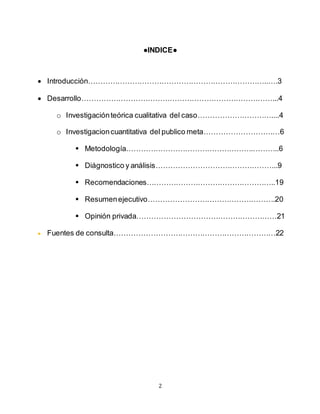 2
●INDICE●
 Introducción………………………………………………………………..….3
 Desarrollo……………………………………………………………………...4
o Investigaciónteórica cualitativa del caso…………………………....4
o Investigacioncuantitativa del publico meta……………………….…6
 Metodología…………………………………………….………..6
 Diágnostico y análisis…………………………………………..9
 Recomendaciones……………………………………………..19
 Resumenejecutivo…………………………………………….20
 Opinión privada…………………………………………………21
 Fuentes de consulta…………………………………………………………22
 