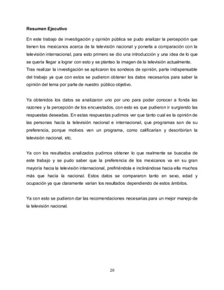 20
Resumen Ejecutivo
En este trabajo de investigación y opinión pública se pudo analizar la percepción que
tienen los mexicanos acerca de la televisión nacional y ponerla a comparación con la
televisión internacional, para esto primero se dio una introducción y una idea de lo que
se quería llegar a lograr con esto y se planteo la imagen de la televisión actualmente.
Tras realizar la investigación se aplicaron los sondeos de opinión, parte indispensable
del trabajo ya que con estos se pudieron obtener los datos necesarios para saber la
opinión del tema por parte de nuestro público objetivo.
Ya obtenidos los datos se analizaron uno por uno para poder conocer a fonda las
razones y la percepción de los encuestados, con esto es que pudieron ir surgiendo las
respuestas deseadas. En estas respuestas pudimos ver que tanto cual es la opinión de
las personas hacía la televisión nacional e internacional, que programas son de su
preferencia, porque motivos ven un programa, como calificarían y describirían la
televisión nacional, etc.
Ya con los resultados analizados pudimos obtener lo que realmente se buscaba de
este trabajo y se pudo saber que la preferencia de los mexicanos va en su gran
mayoría hacia la televisión internacional, prefiriéndola e inclinándose hacia ella muchos
más que hacía la nacional. Estos datos se compararon tanto en sexo, edad y
ocupación ya que claramente varían los resultados dependiendo de estos ámbitos.
Ya con esto se pudieron dar las recomendaciones necesarias para un mejor manejo de
la televisión nacional.
 