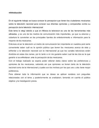 3
●Introducción
En el siguiente trabajo se busca conocer la percepcion que tienen los ciudadanos mexicanos
sobre la televi...