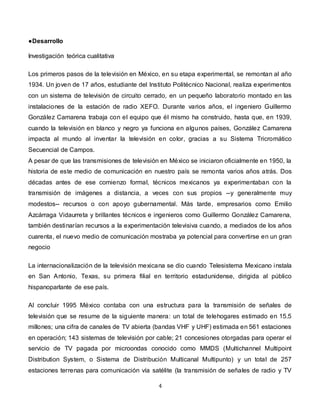 4
●Desarrollo
Investigación teórica cualitativa
Los primeros pasos de la televisión en México, en su etapa experimental, se remontan al año
1934. Un joven de 17 años, estudiante del Instituto Politécnico Nacional, realiza experimentos
con un sistema de televisión de circuito cerrado, en un pequeño laboratorio montado en las
instalaciones de la estación de radio XEFO. Durante varios años, el ingeniero Guillermo
González Camarena trabaja con el equipo que él mismo ha construido, hasta que, en 1939,
cuando la televisión en blanco y negro ya funciona en algunos países, González Camarena
impacta al mundo al inventar la televisión en color, gracias a su Sistema Tricromático
Secuencial de Campos.
A pesar de que las transmisiones de televisión en México se iniciaron oficialmente en 1950, la
historia de este medio de comunicación en nuestro país se remonta varios años atrás. Dos
décadas antes de ese comienzo formal, técnicos mexicanos ya experimentaban con la
transmisión de imágenes a distancia, a veces con sus propios --y generalmente muy
modestos-- recursos o con apoyo gubernamental. Más tarde, empresarios como Emilio
Azcárraga Vidaurreta y brillantes técnicos e ingenieros como Guillermo González Camarena,
también destinarían recursos a la experimentación televisiva cuando, a mediados de los años
cuarenta, el nuevo medio de comunicación mostraba ya potencial para convertirse en un gran
negocio
La internacionalización de la televisión mexicana se dio cuando Telesistema Mexicano instala
en San Antonio, Texas, su primera filial en territorio estadunidense, dirigida al público
hispanoparlante de ese país.
Al concluir 1995 México contaba con una estructura para la transmisión de señales de
televisión que se resume de la siguiente manera: un total de telehogares estimado en 15.5
millones; una cifra de canales de TV abierta (bandas VHF y UHF) estimada en 561 estaciones
en operación; 143 sistemas de televisión por cable; 21 concesiones otorgadas para operar el
servicio de TV pagada por microondas conocido como MMDS (Multichannel Multipoint
Distribution System, o Sistema de Distribución Multicanal Multipunto) y un total de 257
estaciones terrenas para comunicación vía satélite (la transmisión de señales de radio y TV
 
