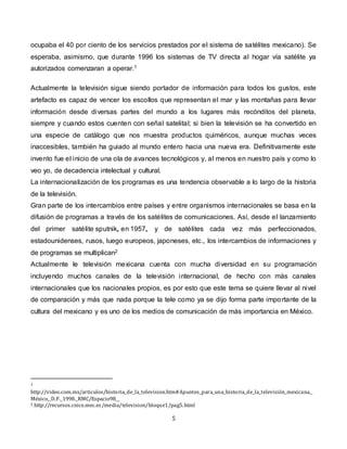 5
ocupaba el 40 por ciento de los servicios prestados por el sistema de satélites mexicano). Se
esperaba, asimismo, que durante 1996 los sistemas de TV directa al hogar vía satélite ya
autorizados comenzaran a operar.1
Actualmente la televisión sigue siendo portador de información para todos los gustos, este
artefacto es capaz de vencer los escollos que representan el mar y las montañas para llevar
información desde diversas partes del mundo a los lugares más recónditos del planeta,
siempre y cuando estos cuenten con señal satelital; si bien la televisión se ha convertido en
una especie de catálogo que nos muestra productos quiméricos, aunque muchas veces
inaccesibles, también ha guiado al mundo entero hacia una nueva era. Definitivamente este
invento fue el inicio de una ola de avances tecnológicos y, al menos en nuestro país y como lo
veo yo, de decadencia intelectual y cultural.
La internacionalización de los programas es una tendencia observable a lo largo de la historia
de la televisión.
Gran parte de los intercambios entre países y entre organismos internacionales se basa en la
difusión de programas a través de los satélites de comunicaciones. Así, desde el lanzamiento
del primer satélite sputnik, en 1957, y de satélites cada vez más perfeccionados,
estadounidenses, rusos, luego europeos, japoneses, etc., los intercambios de informaciones y
de programas se multiplican2
Actualmente le televisión mexicana cuenta con mucha diversidad en su programación
incluyendo muchos canales de la televisión internacional, de hecho con más canales
internacionales que los nacionales propios, es por esto que este tema se quiere llevar al nivel
de comparación y más que nada porque la tele como ya se dijo forma parte importante de la
cultura del mexicano y es uno de los medios de comunicación de más importancia en México.
1
http://video.com.mx/articulos/historia_de_la_television.htm#Apuntes_para_una_historia_de_la_televisión_mexicana._
México,_D.F._1998._RMC/Espacio98__
2 http://recursos.cnice.mec.es/media/television/bloque1/pag5.html
 