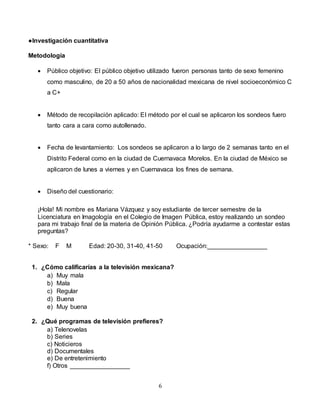 6
●Investigación cuantitativa
Metodología
 Público objetivo: El público objetivo utilizado fueron personas tanto de sexo femenino
como masculino, de 20 a 50 años de nacionalidad mexicana de nivel socioeconómico C
a C+
 Método de recopilación aplicado: El método por el cual se aplicaron los sondeos fuero
tanto cara a cara como autollenado.
 Fecha de levantamiento: Los sondeos se aplicaron a lo largo de 2 semanas tanto en el
Distrito Federal como en la ciudad de Cuernavaca Morelos. En la ciudad de México se
aplicaron de lunes a viernes y en Cuernavaca los fines de semana.
 Diseño del cuestionario:
¡Hola! Mi nombre es Mariana Vázquez y soy estudiante de tercer semestre de la
Licenciatura en Imagología en el Colegio de Imagen Pública, estoy realizando un sondeo
para mi trabajo final de la materia de Opinión Pública. ¿Podría ayudarme a contestar estas
preguntas?
* Sexo: F M Edad: 20-30, 31-40, 41-50 Ocupación:_________________
1. ¿Cómo calificarías a la televisión mexicana?
a) Muy mala
b) Mala
c) Regular
d) Buena
e) Muy buena
2. ¿Qué programas de televisión prefieres?
a) Telenovelas
b) Series
c) Noticieros
d) Documentales
e) De entretenimiento
f) Otros _________________
 