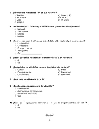 7
3. ¿Qué canales nacionales son los que más ves?
a) Televisa
b) TV Azteca
c) Once
d) Canal 5
e) Proyecto 40
f) Azteca 7
g) TV Unam
4. Entre la televisión nacional y la internacional ¿cuál crees que aporta más?
a) Nacional
b) Internacional
c) Ninguna
d) Ambas
5. ¿Cuál crees que es la diferencia entre la televisión nacional y la internacional?
a) La diversidad
b) La ideología
c) El entorno social
d) Son iguales
e) Otro___________________
6. ¿Crees que existe malinchismo en México hacia la TV nacional?
a) Sí
b) No
7. ¿Qué palabra para ti, define más a la televisión internacional?
a) Cultura
b) Entretenimiento
c) Conocimiento
d) Burla
e) Diversidad
f) Ignorancia
8. ¿Cuál es tu canal favorito en la TV?
__________________
9. ¿Qué buscas en un programa de televisión?
a) Diversión/risa
b) Aportación de conocimientos
c) Mantenerte informado
d) Otro__________________
10.¿Crees que los programas nacionales son copia de programas internacionales?
a) Sí
b) No
¡Gracias!
 