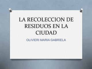 LA RECOLECCION DE 
RESIDUOS EN LA 
CIUDAD 
OLIVIERI MARIA GABRIELA 
 