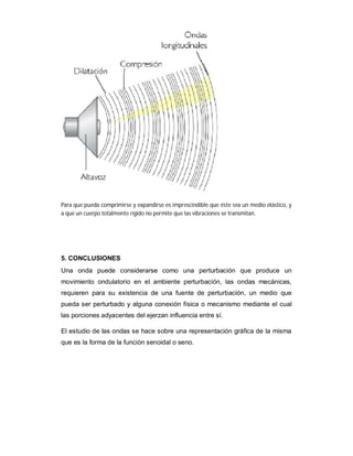 Para que pueda comprimirse y expandirse es imprescindible que éste sea un medio elástico, y
a que un cuerpo totalmente rígido no permite que las vibraciones se transmitan.




5. CONCLUSIONES
Una onda puede considerarse como una perturbación que produce un
movimiento ondulatorio en el ambiente perturbación, las ondas mecánicas,
requieren para su existencia de una fuente de perturbación, un medio que
pueda ser perturbado y alguna conexión física o mecanismo mediante el cual
las porciones adyacentes del ejerzan influencia entre sí.

El estudio de las ondas se hace sobre una representación gráfica de la misma
que es la forma de la función senoidal o seno.
 