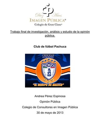 Trabajo final de investigación, análisis y estudio de la opinión
pública.
Club de fútbol Pachuca
Andrea Pérez Espinosa
Opinión Pública
Colegio de Consultores en Imagen Pública
30 de mayo de 2013
 