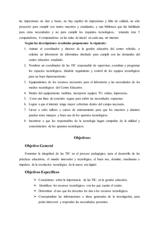 las impresiones no dan a basto, no hay rapidez de impresiones y falta de calidad, un sólo
proyector para cumplir con tantos maestros y estudiantes, y una biblioteca que fue habilitada
para otras necesidades y no para cumplir los requisitos tecnológicos, teniendo ésta 5
computadoras, 4 computadoras en las aulas de inicial en cada una, sin internet.
Según las descripciones resaltadas proponemos lo siguiente:
1. Animar al coordinador y director de la gestión educativa del centro referido, a
solicitar un laboratorio de informática diseñado para cumplir con las demandas del
centro educativo estudiado.
2. Nombrar un coordinador de las TIC responsable de supervisar, coordinar y programar
los espacios tecnológicos, dándole seguimiento y control de los equipos tecnológicos
para un buen funcionamiento.
3. Equipamientos de los recursos necesarios para el laboratorio y las necesidades de los
medios tecnológicos del Centro Educativo.
4. Dentro del equipamiento también, incorporar equipos TV, radios, impresoras.
5. Crear una línea de conexión segura para cubrir las necesidades expuestas.
6. Lograr a que el internet tenga mayor cobertura dentro del campo necesario.
7. Llevar a cabo talleres y cursos de entrenamiento para que los maestros y alumnos
puedan tener manejos y buen uso de los aparatos tecnológicos.
8. Incentivar a que los responsables de la tecnología hagan campañas de la utilidad y
conocimientos de los aparatos tecnológicos.
Objetivos:
Objetivo General
Fomentar la integridad de las TIC en el proceso pedagógico, para el desarrollo de las
prácticas educativas, el mundo innovador y tecnológico, el buen uso, dominio, enseñanzas e
impulsos de la revolución tecnológica de la nueva era digital.
Objetivos Específicos
➢ Concientizar sobre la importancia de las TIC. en la gestión educativa.
➢ Identificar los recursos tecnológicos con los que cuenta el centro.
➢ Determinar el uso que los docentes les dan a los recursos tecnológicos.
➢ Conceptualizar las informaciones e ideas generadas de la investigación, para
poder intervenir y responder las necesidades presentes.
 