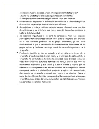¿Cómo sería nuestra sociedad actual, sin ningún elemento fotográfico?
¿Alguna vez una fotografía le causo alguna reacción sentimental?
¿Cómo aprovecho las cámaras fotográficas que tengo a mi alcance?
4. Posteriormente se pasara a la elaboración en equipos de la cámara fotográfica,
de acuerdo a los pasos que se mencionaran más adelante.
5. Se socializara el trabajo realizado, notando los pros y los contras de este tipo
de actividades, y de artefacto que con el paso del tiempo han cambiado la
historia de la humanidad.
6. Se resolverá inquietudes y se dará la apreciación final. Los pequeños
participantes han reflexionado también sobre como la fotografía está presente
en la vida cotidiana partiendo de su propia experiencia, ya que están
acostumbrados a que la celebración de acontecimientos importantes de los
grupos sociales y familiares constituya uno de los usos más importantes de la
fotografía.
7. Finalmente también se han aproximado a otras culturas a través de la
fotografía creando murales de gran ingenio y creatividad. En este sentido, la
fotografía ha estimulado en los niños la curiosidad hacia diversas formas de
vida y manifestaciones culturales distintas a las suyas, a conocer algo sobre los
movimientos migratorios y sus causas y a sentir interés y respeto por las
diferentes culturas presentes en nuestra sociedad. Se ha comprobado también
como puede ayudar a la eliminación de prejuicios y tópicos, así como actitudes
discriminatorias y a enseñar a convivir con respeto a las minorías. Desde el
punto de vista técnico, los niños han conocido el funcionamiento de una cámara
fotográfica, manejándola de forma individual en las distintas sesiones. También
han aprendido nociones de iluminación.

 