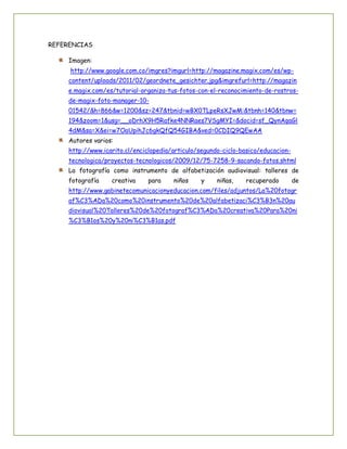 REFERENCIAS
Imagen:
http://www.google.com.co/imgres?imgurl=http://magazine.magix.com/es/wpcontent/uploads/2011/02/geordnete_gesichter.jpg&imgrefurl=http://magazin
e.magix.com/es/tutorial-organiza-tus-fotos-con-el-reconocimiento-de-rostrosde-magix-foto-manager-1001542/&h=866&w=1200&sz=247&tbnid=wBX0TLpeRsXJwM:&tbnh=140&tbnw=
194&zoom=1&usg=__oDrhX9H5Rafke4NNRaes7VSgMYI=&docid=sf_QynAqaGl
4dM&sa=X&ei=w7OaUpihJc6gkQfQ54GIBA&ved=0CDIQ9QEwAA
Autores varios:
http://www.icarito.cl/enciclopedia/articulo/segundo-ciclo-basico/educaciontecnologica/proyectos-tecnologicos/2009/12/75-7258-9-sacando-fotos.shtml
La fotografía como instrumento de alfabetización audiovisual: talleres de
fotografía

creativa

para

niños

y

niñas,

recuperado

de

http://www.gabinetecomunicacionyeducacion.com/files/adjuntos/La%20fotogr
af%C3%ADa%20como%20instrumento%20de%20alfabetizaci%C3%B3n%20au
diovisual%20Talleres%20de%20fotograf%C3%ADa%20creativa%20Para%20ni
%C3%B1os%20y%20ni%C3%B1as.pdf

 