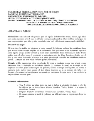 UNIVERSIDAD DISTRITAL FRANCISCO JOSÉ DE CALDAS
FACULTAD DE CIENCIAS Y EDUCACIÓN
LICENCIATURA EN PEDAGOGÍA INFANTIL
JUEGO, TECNOLOGÍA Y CONOCIMIENTO INFANTIL
PRESENTADO POR: ANGELLY CASTAÑEDA SALAZAR- CÓDIGO: 20152187009
MARIA PAULA PINZÓN SILVA- CÓDIGO: 20152187005
DIANA MARCELA ENDO MORENO -CÓDIGO: 20152187113
¡ATRAPALAS SI PUEDES!
Introducción: Esta actividad está pensada para un espacio preferiblemente abierto, pueden jugar niños
con edades superiores a los 5 años en adelante, pero para cada edad se deben modificar los tiempos. En
este caso se realizará para niños y niñas con edades entre los 8 y 10 años de manera grupal o individual.
Desarrollo del juego:
El juego tiene la finalidad de recolectar la mayor cantidad de imágenes mediante las condiciones dadas
por un líder como: recoger imágenes de un determinado color por medio de un movimiento específico
como taparse un ojo, levantar un brazo y en un tiempo determinado. Estas mostradas por medio de una
paleta, tanto el color, como el movimiento se determinarán con las fichas disponibles elegidas por el
líder y este mismo determinara el tiempo a su gusto; quien cumpla con todas las condiciones completas
ganará. La función del líder puede ir rotando por los participantes.
Ejemplo: el líder muestra una paleta con el color del objeto a recolectar en este caso el azul y para
alcanzarlas debe ir realizando un movimiento asignado (ir levantando la mano) en un tiempo de 10
segundos los demás grupos deben asignar una persona y cuando se indique con la paleta de avanzar o
detenerse todos deben iniciar, cuando el líder indique detenerse ya no se tomaran más fichas y se
llevaran a los grupos, así sucesivamente va pasando un participante de cada grupo el que recolecte la
mayor cantidad de fichas gana.
Elementos en la actividad:
o Tiene 3 paletas: una indica tiempo de inicio y final de la actividad), otra indica el color de
los objetos que se deben buscar (Azules, Amarillos, Verdes, Rojos) y la tercera el
movimiento a realizar.
o Imágenes de objetos con distintos colores (Azules, Amarillos, Verdes, Rojos)
o De manera opcional se puede ir realizando una tabla por grupo o persona para llevar los
puntos.
 