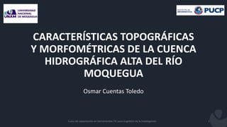 Curso de capacitación en herramientas TIC para la gestión de la investigación 1
CARACTERÍSTICAS TOPOGRÁFICAS
Y MORFOMÉTRICAS DE LA CUENCA
HIDROGRÁFICA ALTA DEL RÍO
MOQUEGUA
Osmar Cuentas Toledo
 