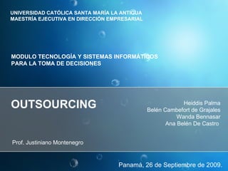 OUTSOURCING Panamá, 26 de Septiembre de 2009. Heiddis Palma Belén Cambefort de Grajales Wanda Bennasar Ana Belén De Castro  Prof. Justiniano Montenegro  UNIVERSIDAD CATÓLICA SANTA MARÍA LA ANTIGUA MAESTRÍA EJECUTIVA EN DIRECCIÓN EMPRESARIAL  MODULO TECNOLOGÍA Y SISTEMAS INFORMÁTICOS  PARA LA TOMA DE DECISIONES  