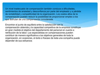 Un nivel inadecuado de compensación también conduce a dificultades,
sentimientos de ansiedad y desconfianza por parte del empleado y a pérdida
de rentabilidad y competitividad de la organización. Los costos altos de la
compensación pueden reducir la posibilidad de proporcionar empleo a los
que disfrutan de una compensación inmoderada.
Encontrar el punto de equilibrio entre la satisfacción con la
compensación obtenida y la capacidad competitiva de la empresa constituye
en gran medida el objetivo del departamento del personal en cuanto a
retribución de la labor. Los especialistas en compensaciones pueden
contribuir de manera significativa a los objetivos generales de toda la
organización, en ocasiones, el éxito o fracaso de toda una compañía puede
depender de sus esfuerzos
 