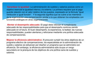 Garantizar la igualdad: La administración de sueldos y salarios postula como un
objetivo esencial la igualdad interna y la externa. La primera requiere que el pago
guarde relación con el valor relativo de los puestos, expresado en la fórmula “igual
retribución a igual función”. Y la segunda significa que se cubre a los miembros
de la organización una compensación similar a la que obtienen los empleados con
funciones análogas en otras organizaciones.
Alentar el desempeño adecuado: El pagó debe reforzar el cumplimiento
adecuado de las responsabilidades para que el desempeño continúe siendo
adecuado en el futuro. El buen desempeño, la experiencia, la lealtad, las nuevas
responsabilidades, pueden alentarse y reforzarse mediante una política adecuada
de compensaciones.
Mejorar la eficiencia administrativa: Al procurar cumplir los otros objetivos de un
programa efectivo de compensaciones, los especialistas en la administración de
sueldo y salarios se esfuerzan por diseñar un programa que se administre con
eficiencia. Sin embargo, la eficiencia administrativa sólo ocupa un rango
secundario en la jerarquía de los objetivos de una política sana de sueldos y
salarios.
 