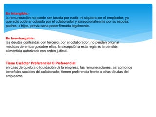 Es Intangible.-
la remuneración no puede ser tacada por nadie, ni siquiera por el empleador, ya
que solo pude sr cobrado por el colaborador y excepcionalmente por su esposa,
padres, o hijos, previa carta poder firmada legalmente.
Es Inembargable:
las deudas contraídas con terceros por el colaborador, no pueden originar
medidas de embargo sobre ellas. la excepción a esta regla es la pensión
alimenticia autorizada con orden judicial.
Tiene Carácter Preferencial O Preferencial:
en caso de quiebra o liquidación de la empresa, las remuneraciones, así como los
beneficios sociales del colaborador, tienen preferencia frente a otras deudas del
empleador.
 