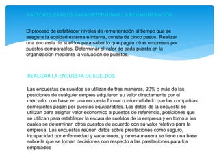 FACTORES BASICOS PARA DETERMINAR LA RENMUNERACION
El proceso de establecer niveles de remuneración al tiempo que se
asegura la equidad externa e interna, consta de cinco pasos. Realizar
una encuesta de sueldos para saber lo que pagan otras empresas por
puestos comparables. Determinar el valor de cada puesto en la
organización mediante la valuación de puestos.
REALIZAR LA ENCUESTA DE SUELDOS
Las encuestas de sueldos se utilizan de tres maneras. 20% o más de las
posiciones de cualquier empres adquieren su valor directamente por el
mercado, con base en una encuesta formal o informal de lo que las compañías
semejantes pagan por puestos equiparables. Los datos de la encuesta se
utilizan para asignar valor económico a puestos de referencia, posiciones que
se utilizan para establecer la escala de sueldos de la empresa y en torno a los
cuales se determinan otros puestos de acuerdo con su valor relativo para la
empresa. Las encuestas reúnen datos sobre prestaciones como seguro,
incapacidad por enfermedad y vacaciones, y de esa manera se tiene una base
sobre la que se toman decisiones con respecto a las prestaciones para los
empleados
 