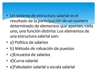 • Un sistema de estructura salarial es el
resultado de la participación de un numero
determinado de elementos que aportan, cada
uno, una función distinta: Los elementos de
una estructura salarial son:
• a) Política de salarios
• b) Método de valuación de puestos
• c)Encuesta de salarios
• d)Curva salarial
• e)Tabulador salarial o escala salarial
 