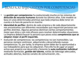 BENEFICIO BAJO GESTION POR COMPETENCIAS
• La gestión por competencias ha evolucionado mucho en los sistemas de
dirección de recursos humanos durante los últimos años. Este modelo se
basa en unas determinadas premisas que toda empresa debe tener en
cuenta a la hora de ponerlo en marcha:
• Idoneidad de perfiles: dentro de cada empresa y de cada departamento
nos encontramos con diferentes necesidades que requerirán personas con
perfiles distintos. Algunas personas dominan ciertos comportamientos
mejor que otros y son más eficaces para resolver determinadas situaciones.
La empresa deberá buscar la persona que posea estas competencias que se
adaptan mejor al perfil requerido.
• Evolución de competencias: las competencias no son inamovibles. Las
personas siempre continúan adquiriendo y desarrollando nuevas
competencias. Es, por tanto, la empresa quien debe dar la oportunidad a
sus trabajadores para que las adquieran. Para ello ha de jugar un papel
activo que propicie ese desarrollo y fomente la auto-realización individual
mediante formación, gestión del talento, estilos de liderazgo adecuados,
actitudes abiertas, buenos canales de comunicación, etc..
 
