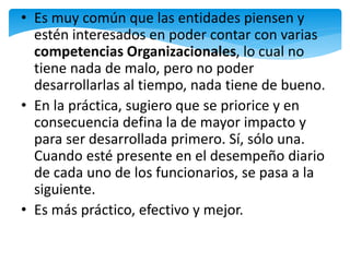 • Es muy común que las entidades piensen y
estén interesados en poder contar con varias
competencias Organizacionales, lo cual no
tiene nada de malo, pero no poder
desarrollarlas al tiempo, nada tiene de bueno.
• En la práctica, sugiero que se priorice y en
consecuencia defina la de mayor impacto y
para ser desarrollada primero. Sí, sólo una.
Cuando esté presente en el desempeño diario
de cada uno de los funcionarios, se pasa a la
siguiente.
• Es más práctico, efectivo y mejor.
 