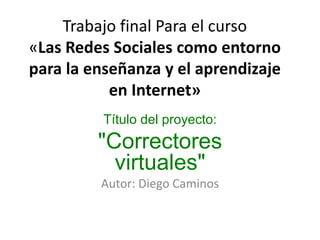 Trabajo final Para el curso«Las Redes Sociales como entorno para la enseñanza y el aprendizaje en Internet» Título del proyecto: "Correctores virtuales" Autor: Diego Caminos 
